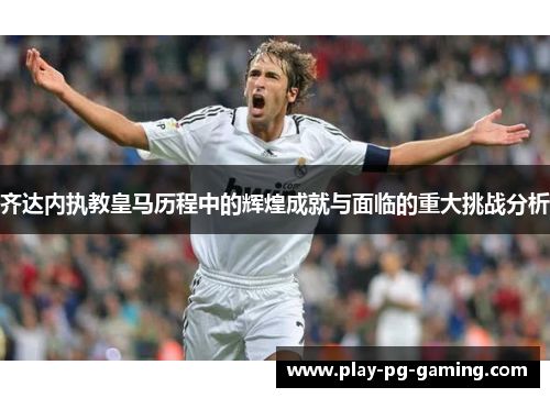 齐达内执教皇马历程中的辉煌成就与面临的重大挑战分析