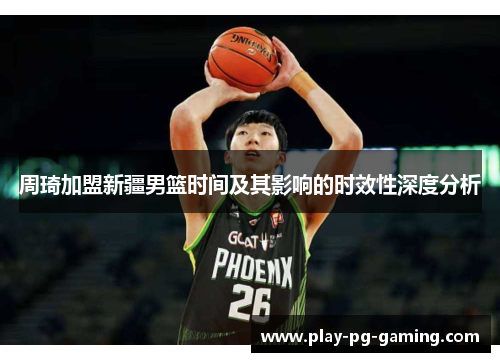 周琦加盟新疆男篮时间及其影响的时效性深度分析