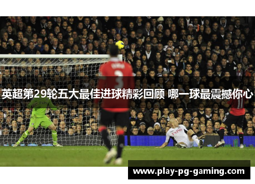 英超第29轮五大最佳进球精彩回顾 哪一球最震撼你心