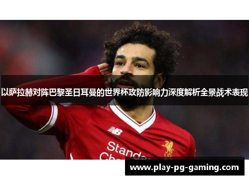 以萨拉赫对阵巴黎圣日耳曼的世界杯攻防影响力深度解析全景战术表现